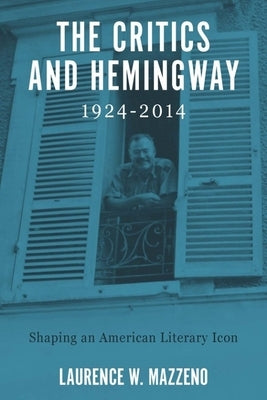 The Critics and Hemingway, 1924-2014: Shaping an American Literary Icon by Mazzeno, Laurence W.