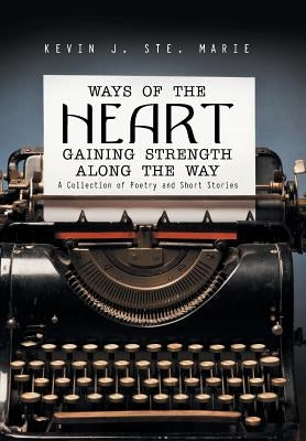 Ways of the Heart Gaining Strength Along the Way: A Collection of Poetry and Short Stories by Ste Marie, Kevin J.