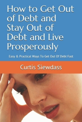 How to Get Out of Debt and Stay Out of Debt and Live Prosperously: Easy & Practical Ways To Get Out Of Debt Fast by Siewdass, Curtis