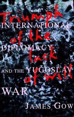 Triumph of the Lack of Will: International Diplomacy and the Yugoslav War by Gow, James