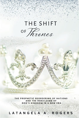 The Shift of Thrones: The Prophetic Reordering of Nations and the Rebuilding of God's Kingdom in a New Era by Rogers, Latangela A.