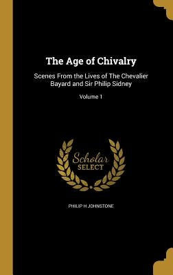 The Age of Chivalry: Scenes From the Lives of The Chevalier Bayard and Sir Philip Sidney; Volume 1 by Johnstone, Philip H.