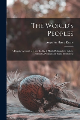 The World's Peoples: A Popular Account of Their Bodily & Mental Characters, Beliefs, Traditions, Political and Social Institutions by Keane, Augustus Henry