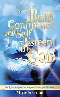 Build Confidence and Self-Esteem in GOD: Break free of self-limiting beliefs and release your life dream by Grant, Miyoshi