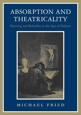 Absorption and Theatricality: Painting and Beholder in the Age of Diderot by Fried, Michael