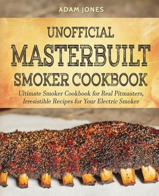 Unofficial Masterbuilt Smoker Cookbook: Ultimate Smoker Cookbook for Real Pitmasters, Irresistible Recipes for Your Electric Smoker by Jones, Adam