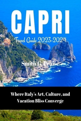 Capri Travel Guide 2023-2024: Where Italy's Art, Culture, and Vacation Bliss Converge by Praise, Smith G.