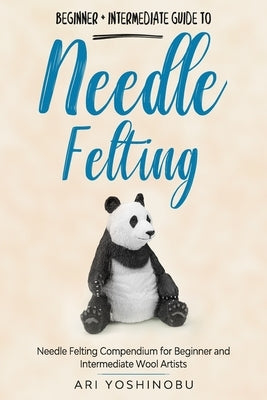 Needle Felting: Beginner + Intermediate Guide to Needle Felting: Needle Felting Compendium for Beginner and Intermediate Wool Artists by Yoshinobu, Ari