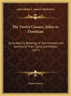 The Twelve Caesars, Julius to Domitian: Illustrated by Readings of Two Hundred and Seventy of Their Coins and Medals (1877) by Morris, Robert
