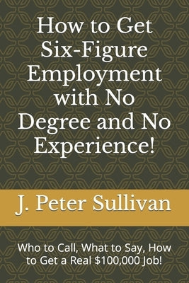 How to Get Six-Figure Employment with No Degree and No Experience!: Who to Call, What to Say, How to Get a Real $100,000 Job! by Sullivan, J. Peter