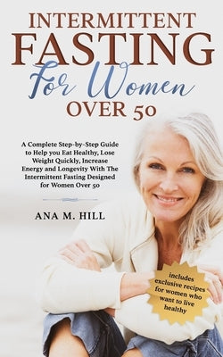 Intermittent Fasting for Women Over 50: A Complete Step-by-Step Guide to Help you Eat Healthy, Lose Weight Quickly, Increase Energy and Longevity With by Hill, Ana M.