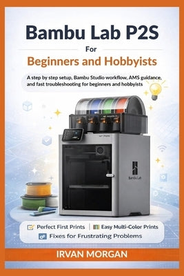 Bambu Lab P2S for Beginners and Hobbyists: A step by step setup, Bambu Studio workflow, AMS guidance, and fast troubleshooting for beginners and hobby by Morgan, Irvan