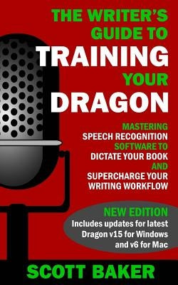The Writer's Guide to Training Your Dragon: Using Speech Recognition Software to Dictate Your Book and Supercharge Your Writing Workflow by Baker, Scott