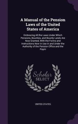 A Manual of the Pension Laws of the United States of America: Embracing All the Laws Under Which Pensions, Bounties, and Bounty Lands Are Now Granted, by United States