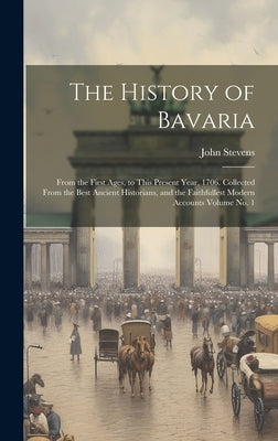 The History of Bavaria: From the First Ages, to This Present Year, 1706. Collected From the Best Ancient Historians, and the Faithfullest Mode by Stevens, John D. 1726