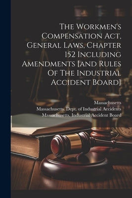 The Workmen's Compensation Act, General Laws, Chapter 152 Including Amendments [and Rules Of The Industrial Accident Board] by Massachusetts