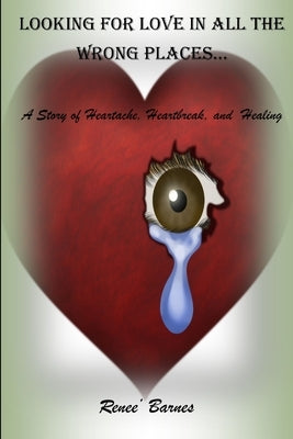 Looking For Love In All The Wrong Places...A Story of Heartache, Heartbreak, and Healing by Barnes, Renee