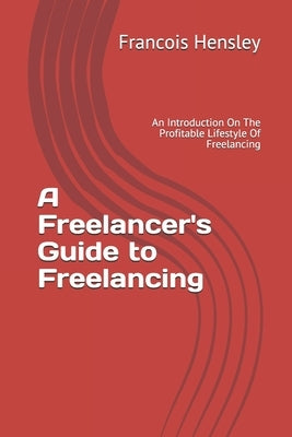 A Freelancer's Guide to Freelancing: An Introduction On The Profitable Lifestyle Of Freelancing by Hensley, Francois