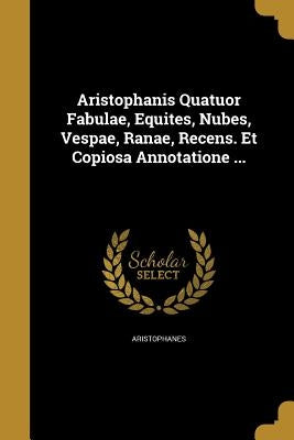 Aristophanis Quatuor Fabulae, Equites, Nubes, Vespae, Ranae, Recens. Et Copiosa Annotatione ... by Aristophanes