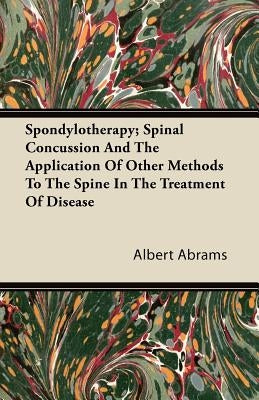 Spondylotherapy; Spinal Concussion and the Application of Other Methods to the Spine in the Treatment of Disease by Abrams, Albert