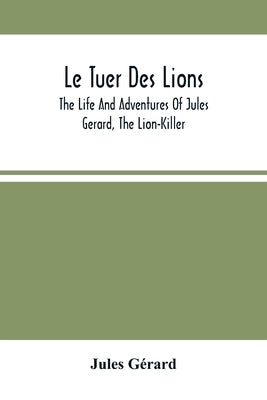 Le Tuer Des Lions: The Life And Adventures Of Jules Gerard, The Lion-Killer; Comprising His Ten Years' Campaigns Among The Lions Of North by Gérard, Jules