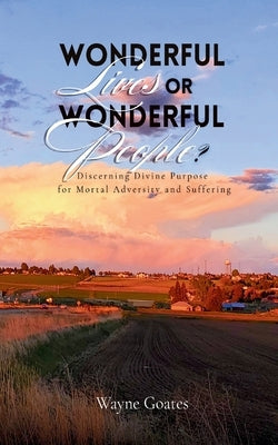 Wonderful Lives or Wonderful People?: Discerning Divine Purpose for Mortal Adversity and Suffering by Goates, Wayne
