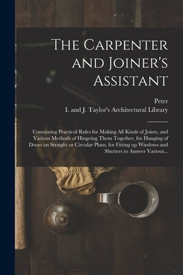 The Carpenter and Joiner's Assistant: Containing Practical Rules for Making All Kinds of Joints, and Various Methods of Hingeing Them Together, for Ha by Nicholson, Peter 1765-1844
