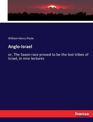 Anglo-Israel: or, The Saxon race proved to be the lost tribes of Israel, in nine lectures by Poole, William Henry
