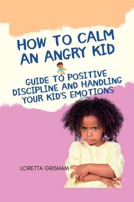 How to Calm an Angry Kid: Guide To Positive Discipline And Handling Your Kid's Emotions by Grisham, Loretta