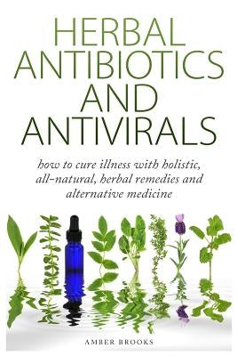 Herbal Antibiotics & Antivirals: How to Cure Illness with Holistic, All Natural, Herbal Medicines and Remedies by Brooks, Amber