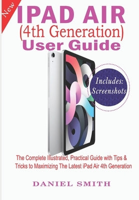 iPad Air (4th Generation) User Guide: The Complete Illustrated, Practical Guide with Tips & Tricks to Maximizing the latest iPad Air 4th Generation by Smith, Daniel