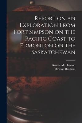 Report on an Exploration From Port Simpson on the Pacific Coast to Edmonton on the Saskatchewan by Dawson Brothers