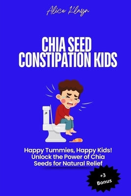 Chia Seeds for Constipation in Kids: Happy Tummies, Happy Kids! Unlock the Power of Chia Seeds for Natural Relief by Klayn, Alice