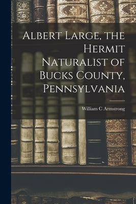 Albert Large, the Hermit Naturalist of Bucks County, Pennsylvania by Armstrong, William C.