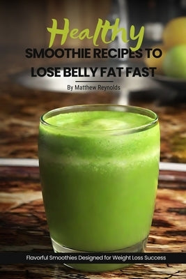 Healthy Smoothie Recipes To Lose Belly Fat Fast: Easy, Simple & Delicious Recipe Cookbook To Transform Your Body Designed For Your Weight Loss Success by Reynolds, Matthew