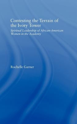 Contesting the Terrain of the Ivory Tower: Spiritual Leadership of African American Women in the Academy by Garner, Rochelle