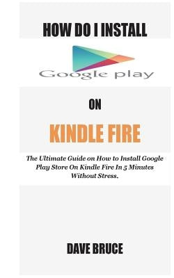 How Do I Install Google Play On Kindle Fire: The Ultimate Guide on How to Install Google Play Store On Kindle Fire In 5 Minutes without Stress. by Bruce, Dave