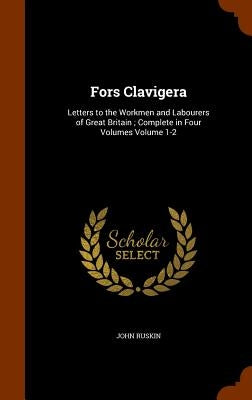 Fors Clavigera: Letters to the Workmen and Labourers of Great Britain; Complete in Four Volumes Volume 1-2 by Ruskin, John