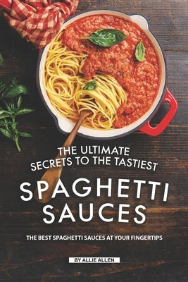 The Ultimate Secrets to The Tastiest Spaghetti Sauces: The Best Spaghetti Sauces at Your Fingertips by Allen, Allie