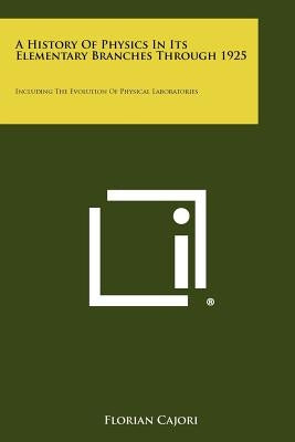 A History Of Physics In Its Elementary Branches Through 1925: Including The Evolution Of Physical Laboratories by Cajori, Florian