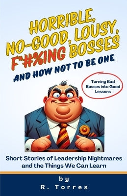 Horrible, No-Good, Lousy, F*#%ing Bosses and How Not to Be One: Short Stories of Leadership Nightmares and the Things We Can Learn by Torres, Richard