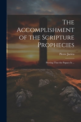 The Accomplishment of the Scripture Prophecies: Proving That the Papacy is ... by Jurieu, Pierre