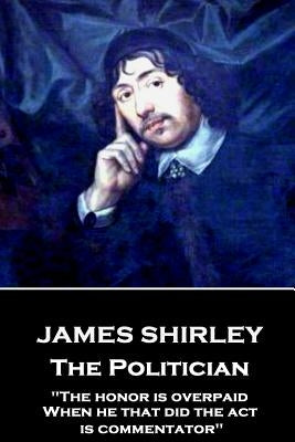James Shirley - The Politician: "The honor is overpaid, When he that did the act is commentator" by Shirley, James