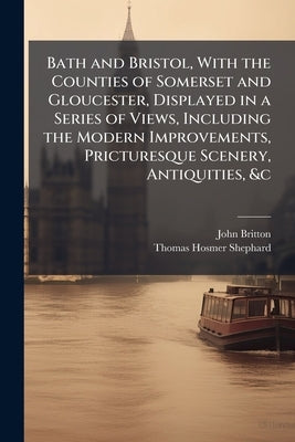 Bath and Bristol, With the Counties of Somerset and Gloucester, Displayed in a Series of Views, Including the Modern Improvements, Pricturesque Scener by Britton, John