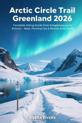 Arctic Circle Trail Greenland 2026: Complete Hiking Guide from Kangerlussuaq to Sisimiut - Maps, Planning Tips & Remote Arctic Travel by Rivers, Sierra
