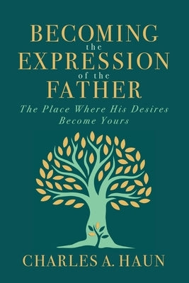 Becoming the Expression of the Father: The Place Where His Desires Become Yours by Haun, Charles a.