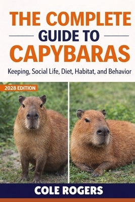 The Complete Guide to Capybaras: Keeping, Social Life, Diet, Habitat, and Behavior by Rogers, Cole