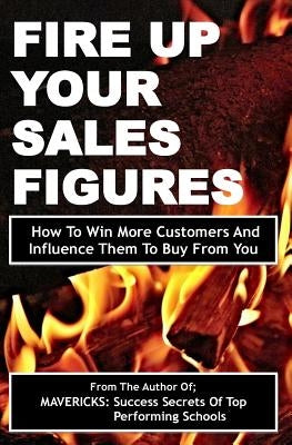 Fire Up Your Sales Figures: How To Win More Customers And Influence Them To Buy From You by Okumu, Fancis