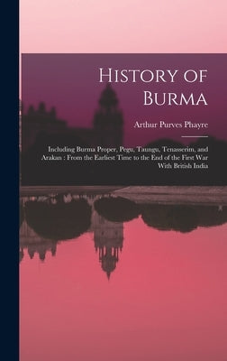 History of Burma: Including Burma Proper, Pegu, Taungu, Tenasserim, and Arakan: From the Earliest Time to the end of the First war With British India by Phayre, Arthur Purves