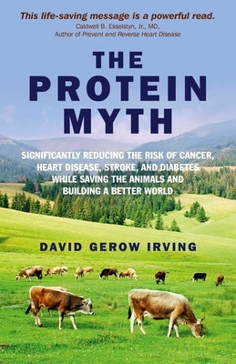 The Protein Myth: Significantly Reducing the Risk of Cancer, Heart Disease, Stoke and Diabetes While Saving the Animals and Building a Better World by Irving, David Gerow
